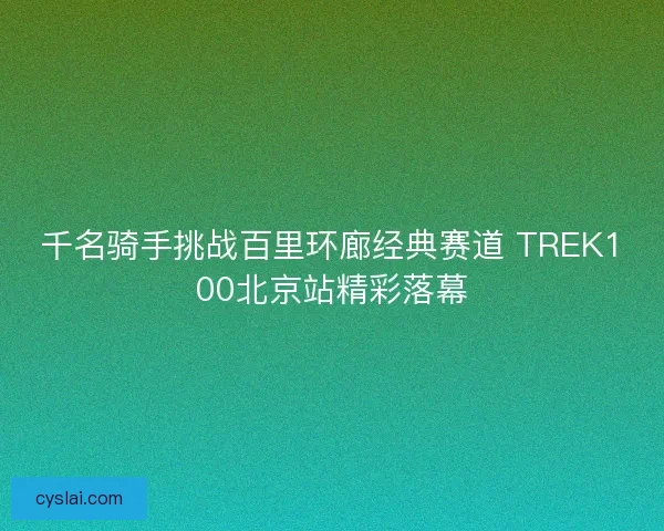 千名骑手挑战百里环廊经典赛道 TREK100北京站精彩落幕