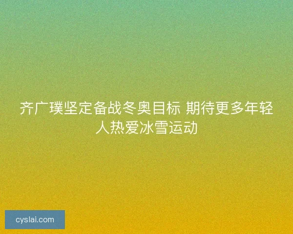齐广璞坚定备战冬奥目标 期待更多年轻人热爱冰雪运动