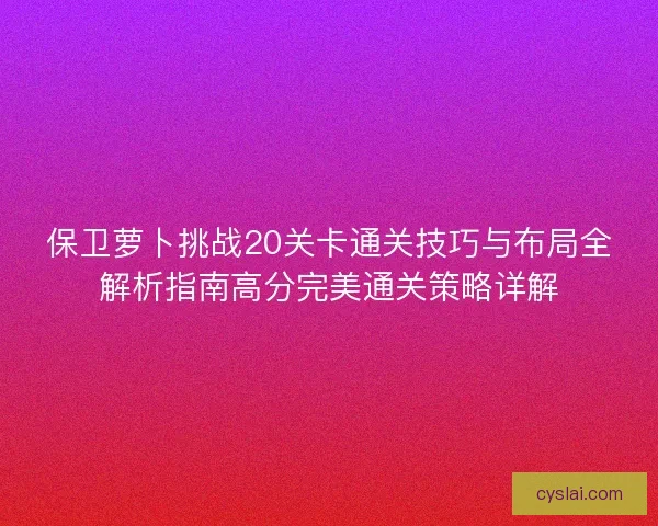 保卫萝卜挑战20关卡通关技巧与布局全解析指南高分完美通关策略详解