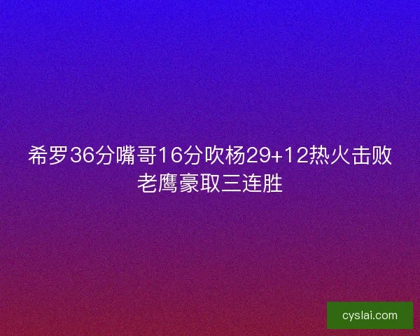 希罗36分嘴哥16分吹杨29+12热火击败老鹰豪取三连胜