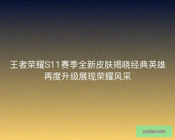 王者荣耀S11赛季全新皮肤揭晓经典英雄再度升级展现荣耀风采