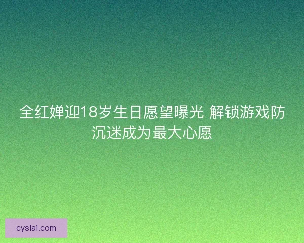 全红婵迎18岁生日愿望曝光 解锁游戏防沉迷成为最大心愿